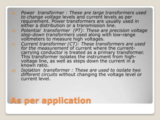 As per application
a) Power transformer : These are large transformers used
to change voltage levels and current levels as per
requirement. Power transformers are usually used in
either a distribution or a transmission line.
b) Potential transformer (PT): These are precision voltage
step-down transformers used along with low-range
voltmeters to measure high voltages.
c) Current transformer (CT): These transformers are used
for the measurement of current where the current-
carrying conductor is treated as a primary transformer.
This transformer isolates the instrument from high-
voltage line, as well as steps down the current in a
known ratio.
d) Isolation transformer : These are used to isolate two
different circuits without changing the voltage level or
current level.
 