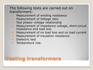 Testing transformers
 The following tests are carried out on
transformers:
 Measurement of winding resistance
 Measurement of Voltage ratio
 Test phasor voltage relationship
 Measurement of impedance voltage, short-circuit
impedance and load loss
 Measurement of no load loss and no load current
 Measurement of insulation resistance
 Dielectric test
 Temperature rise.
 