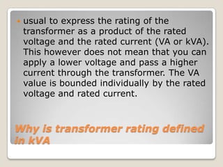Why is transformer rating defined
in kVA
 usual to express the rating of the
transformer as a product of the rated
voltage and the rated current (VA or kVA).
This however does not mean that you can
apply a lower voltage and pass a higher
current through the transformer. The VA
value is bounded individually by the rated
voltage and rated current.
 