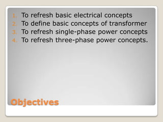 Objectives
1. To refresh basic electrical concepts
2. To define basic concepts of transformer
3. To refresh single-phase power concepts
4. To refresh three-phase power concepts.
 