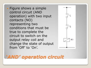 ‘AND’ operation circuit
 Figure shows a simple
control circuit (AND
operation) with two input
contacts (NO)
representing two
conditions that must be
true to complete the
circuit to switch on the
output relay coil and
change the state of output
from ‘Off’ to ‘On’.
 