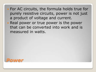 Power
 For AC circuits, the formula holds true for
purely resistive circuits, power is not just
a product of voltage and current.
 Real power or true power is the power
that can be converted into work and is
measured in watts.
 