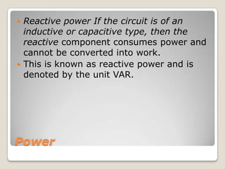 Power
 Reactive power If the circuit is of an
inductive or capacitive type, then the
reactive component consumes power and
cannot be converted into work.
 This is known as reactive power and is
denoted by the unit VAR.
 