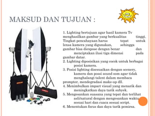MAKSUD DAN TUJUAN :
1. Lighting bertujuan agar hasil kamera Tv
menghasilkan gambar yang berkualitas tinggi.
Tingkat pencahayaan harus tepat untuk
lensa kamera yang digunakan, sehingga
gambar bisa diexpose dengan benar dan
menciptakan ilusi tiga dimensi pada
gambar datar.
2. Lighting diposisikan yang cocok untuk berbagai
posisi kamera.
3. Posisi lighting disesuaikan dengan scenery,
kamera dan possi sound oom agar tidak
menghalangi talent dalam membaca
prompter, mendegradasi make-up dll.
4. Menimbulkan impact visual yang menarik dan
meningkatkan daya tarik subyek.
5. Mengesankan suasana yang tepat dan terlihat
asli/natural dengan mengesankan waktu
sesuai hari dan cuaca sesuai script.
6. Menentukan focus dan daya tarik pemirsa.
 