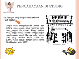 Keuntungan yang didapat dari Elektronik
Flash adalah :
PENCAHAYAAN DI STUDIO 
Dingin tidak mengeluarkan panas dan
cahaya silau secara terus menerus yang
mengganggu Kecepatan Tinggi sekitar
1/100 hingga 1/500 second sehingga dapat
membekukan gerak Karena suhu warna
flash yang berkisar antara 5500K s/d
5700K maka sesuai dengan suhu warna
Film Daylight yaitu 5500K
 