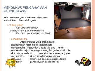 MENGUKUR PENCAHAYAAN
STUDIO FLASH
Alat untuk mengukur kekuatan sinar atau
menetukan bukaan diafragma :
1. Flash Meter
Alat untuk mengukur
diafragma yang dibutuhkan atau
EV (Eksposure Value) dari Flash.
2.Polaroid Film
Alat pengukur yang paling akurat
dibandingkan Flash Meter tetapi masih
menggunakan metode lama yaitu trial and error,
semakin lama jam terbang seorang fotografer studio dia
akan semakin dapat mengira eksposure yang pas
dan semakin akrab sang fotografer dengan
peralatan lightingnya semakin mudah dalam
mengukur pencahayaan dengan tepat.
 