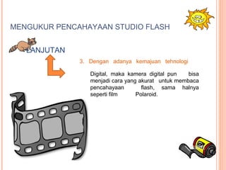 MENGUKUR PENCAHAYAAN STUDIO FLASH
3. Dengan adanya kemajuan tehnologi
Digital, maka kamera digital pun bisa
menjadi cara yang akurat untuk membaca
pencahayaan flash, sama halnya
seperti film Polaroid.
LANJUTAN
 