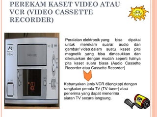 PEREKAM KASET VIDEO ATAU
VCR (VIDEO CASSETTE
RECORDER)
Peralatan elektronik yang bisa dipakai
untuk merekam suara/ audio dan
gambar/ video dalam suatu kaset pita
magnetik yang bisa dimasukkan dan
dikeluarkan dengan mudah seperti halnya
pita kaset suara biasa (Audio Cassette
Recorder atau Cassette Recorder)
Kebanyakan jenis VCR dilengkapi dengan
rangkaian penala TV (TV-tuner) atau
penerima yang dapat menerima
siaran TV secara langsung.
 