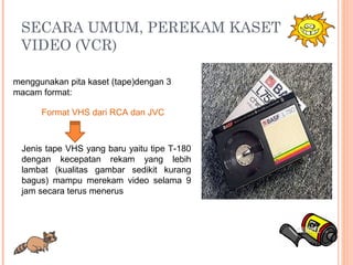SECARA UMUM, PEREKAM KASET
VIDEO (VCR)
menggunakan pita kaset (tape)dengan 3
macam format:
Format VHS dari RCA dan JVC
Jenis tape VHS yang baru yaitu tipe T-180
dengan kecepatan rekam yang lebih
lambat (kualitas gambar sedikit kurang
bagus) mampu merekam video selama 9
jam secara terus menerus
 