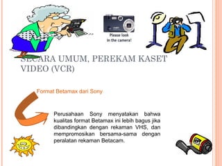 SECARA UMUM, PEREKAM KASET
VIDEO (VCR)
Format Betamax dari Sony
Perusahaan Sony menyatakan bahwa
kualitas format Betamax ini lebih bagus jika
dibandingkan dengan rekaman VHS, dan
mempromosikan bersama-sama dengan
peralatan rekaman Betacam.
 