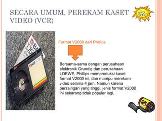 SECARA UMUM, PEREKAM KASET
VIDEO (VCR)
Bersama-sama dengan perusahaan
elektronik Grundig dan perusahaan
LOEWE, Phillips memproduksi kaset
format V2000 ini, dan mampu merekam
video selama 4 jam. Namun karena
persaingan yang tinggi, jenis format V2000
ini sekarang tidak populer lagi.
Format V2000 dari Phillips
 