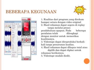 BEBERAPA KEGUNAAN
1. Kualitas dari program yang direkam
hamper setara dengan video original
2. Hasil rekaman dapat segera di replay
tanpa melalui proses
pendahuluan apapun. Pada beberapa
peralatan telah dilengkapi
dengan monitor untuk memeriksa
kualitasnya.
3. Videotape dapat direproduksi berkali-
kali tanpa penurunan kualias.
4. Hasil rekaman dapat dihapus total atau
dipilih dan dapat dipkai untuk
rekaman berikutnya.
5. Videotape mudah diedit.
 