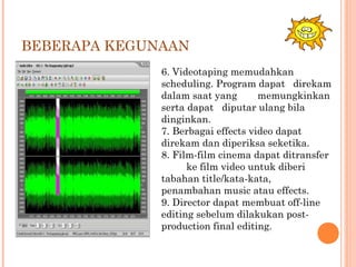 BEBERAPA KEGUNAAN
6. Videotaping memudahkan
scheduling. Program dapat direkam
dalam saat yang memungkinkan
serta dapat diputar ulang bila
dinginkan.
7. Berbagai effects video dapat
direkam dan diperiksa seketika.
8. Film-film cinema dapat ditransfer
ke film video untuk diberi
tabahan title/kata-kata,
penambahan music atau effects.
9. Director dapat membuat off-line
editing sebelum dilakukan post-
production final editing.
 