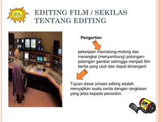 EDITING FILM / SEKILAS
TENTANG EDITING
Pengertian
pekerjaan memotong-motong dan
merangkai (menyambung) potongan-
potongan gambar sehingga menjadi film
berita yang utuh dan dapat dimengerti
Tujuan dasar proses editing adalah
menyajikan suatu cerita dengan rangkaian
yang jelas kepada penonton.
 