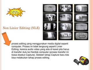 Non Linier Editing (NLE)
proses editing yang menggunakan media digital seperti
computer. Proses ini tidak langsung seperti Linier
Editing, karena audio video yang ada di kaset pita harus
di transfer dulu ke Hardisk computer (proses transfer ini
biasa disebut Capture). Setelah tahap Capture baru kita
bisa melakukan tahap proses editing.
 