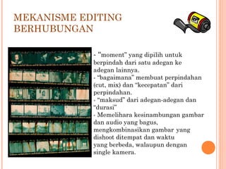 - “moment” yang dipilih untuk
berpindah dari satu adegan ke
adegan lainnya.
- “bagaimana” membuat perpindahan
(cut, mix) dan “kecepatan” dari
perpindahan.
- “maksud” dari adegan-adegan dan
“durasi”
- Memelihara kesinambungan gambar
dan audio yang bagus,
mengkombinasikan gambar yang
dishoot ditempat dan waktu
yang berbeda, walaupun dengan
single kamera.
MEKANISME EDITING
BERHUBUNGAN
 