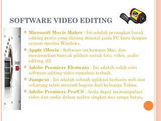 SOFTWARE VIDEO EDITING 
 Microsoft Movie Maker : Ini adalah perangkat lunak
editing gratis yang datang diinstal pada PC baru dengan
system operasi Windows.
 Apple iMovie : Software ini bawaan Mac, dan
menawarkan banyak pilihan untuk foto, video, audio
editing, dll
 Adobe Premiere Elements : Ini adalah salah satu
software editing video rumahan terbaik.
 Jumpcut : Ini adalah sebuah aplikasi berbasis web dan
sekarang telah menjadi bagian dari keluarga Yahoo.
 Adobe Premiere Pro/CS : Anda dapat memanipulasi
video dan audio dalam waktu singkat dan tanpa batas.
 