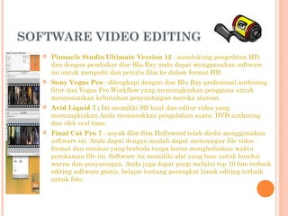 SOFTWARE VIDEO EDITING
 Pinnacle Studio Ultimate Version 12 : mendukung pengeditan HD,
dan dengan pembakar disc Blu-Ray anda dapat menggunakan software
ini untuk mengedit dan penulis film ke dalam format HD.
 Sony Vegas Pro : dilengkapi dengan disc Blu-Ray profesional authoring
fitur dan Vegas Pro Workflow yang memungkinkan pengguna untuk
menyesuaikan kebutuhan penyuntingan mereka stasiun.
 Avid Liquid 7 ; Ini memiliki SD kuat dan editor video yang
memungkinkan Anda memasukkan pengolahan suara, DVD authoring
dan efek real time. 
 Final Cut Pro 7 : anyak film-film Hollywood telah diedit menggunakan
software ini. Anda dapat dengan mudah dapat mencampur file video
format dan resolusi yang berbeda tanpa harus menghabiskan waktu
perekaman file ini. Software ini memiliki alat yang luas untuk koreksi
warna dan penyaringan. Anda juga dapat pergi melalui top 10 foto terbaik
editing software gratis, belajar tentang perangkat lunak editing terbaik
untuk foto.
 