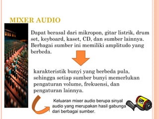 MIXER AUDIO
Dapat berasal dari mikropon, gitar listrik, drum
set, keyboard, kaset, CD, dan sumber lainnya.
Berbagai sumber ini memiliki amplitudo yang
berbeda.
karakteristik bunyi yang berbeda pula,
sehingga setiap sumber bunyi memerlukan
pengaturan volume, frekuensi, dan
pengaturan lainnya.
Keluaran mixer audio berupa sinyal
audio yang merupakan hasil gabungan
dari berbagai sumber.
 