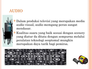 AUDIO
 Dalam produksi televisi yang merupakan media
audio visual, audio memgang peran sangat
mendasar.
 Kualitas suara yang baik sesuai dengan scenery
yang diatur da ditata dengan sempurna melalui
peralatan teknologi seoptomal mungkin
merupakan daya tarik bagi pemirsa.
 