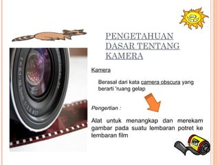 PENGETAHUAN
DASAR TENTANG
KAMERA
Pengertian :
Alat untuk menangkap dan merekam
gambar pada suatu lembaran potret ke
lembaran film
Berasal dari kata camera obscura yang
berarti 'ruang gelap
Kamera
 