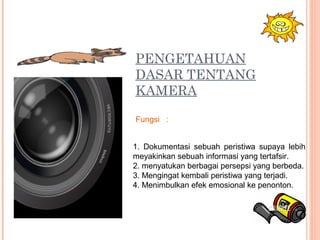 PENGETAHUAN
DASAR TENTANG
KAMERA
1. Dokumentasi sebuah peristiwa supaya lebih
meyakinkan sebuah informasi yang tertafsir.
2. menyatukan berbagai persepsi yang berbeda.
3. Mengingat kembali peristiwa yang terjadi.
4. Menimbulkan efek emosional ke penonton.
Fungsi :
 