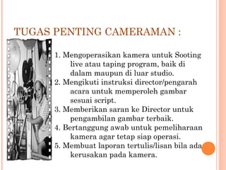 TUGAS PENTING CAMERAMAN :
1. Mengoperasikan kamera untuk Sooting
live atau taping program, baik di
dalam maupun di luar studio.
2. Mengikuti instruksi director/pengarah
acara untuk memperoleh gambar
sesuai script.
3. Memberikan saran ke Director untuk
pengambilan gambar terbaik.
4. Bertanggung awab untuk pemeliharaan
kamera agar tetap siap operasi.
5. Membuat laporan tertulis/lisan bila ada
kerusakan pada kamera.
 