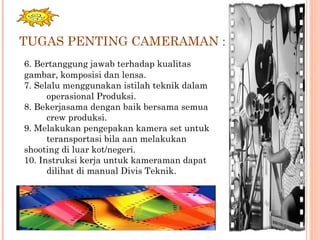 TUGAS PENTING CAMERAMAN :
6. Bertanggung jawab terhadap kualitas
gambar, komposisi dan lensa.
7. Selalu menggunakan istilah teknik dalam
operasional Produksi.
8. Bekerjasama dengan baik bersama semua
crew produksi.
9. Melakukan pengepakan kamera set untuk
teransportasi bila aan melakukan
shooting di luar kot/negeri.
10. Instruksi kerja untuk kameraman dapat
dilihat di manual Divis Teknik.
 