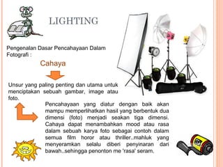 LIGHTING
Pengenalan Dasar Pencahayaan Dalam
Fotografi :
Cahaya
Unsur yang paling penting dan utama untuk
menciptakan sebuah gambar, image atau
foto.
Pencahayaan yang diatur dengan baik akan
mampu memperlihatkan hasil yang berbentuk dua
dimensi (foto) menjadi seakan tiga dimensi.
Cahaya dapat menambahkan mood atau rasa
dalam sebuah karya foto sebagai contoh dalam
semua film horor atau thriller..mahluk yang
menyeramkan selalu diberi penyinaran dari
bawah..sehingga penonton me 'rasa' seram.
 