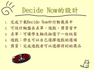 1. 完成下載Decide Now於行動載具中 
2. 可設計輪盤在名單、遊戲、獎賞當中 
3. 名單：可讓學生輪流抽選下一位玩家 
4. 遊戲：學生可以自己選擇遊戲的選項 
5. 獎賞：完成遊戲者可以選擇得到的獎品 
14 
 