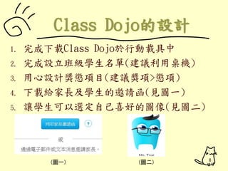 1. 完成下載Class Dojo於行動載具中 
2. 完成設立班級學生名單(建議利用桌機) 
3. 用心設計獎懲項目(建議獎項>懲項) 
4. 下載給家長及學生的邀請函(見圖一) 
5. 讓學生可以選定自己喜好的圖像(見圖二) 
(圖一) (圖二) 8 
 