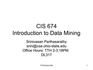 CIS 674 
Introduction to Data Mining 
Srinivasan Parthasarathy 
srini@cse.ohio-state.edu 
Office Hours: TTH 2-3:18PM 
DL317 
© Prentice Hall 1 
 