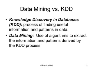 Data Mining vs. KDD 
• Knowledge Discovery in Databases 
(KDD): process of finding useful 
information and patterns in data. 
• Data Mining: Use of algorithms to extract 
the information and patterns derived by 
the KDD process. 
© Prentice Hall 12 
 