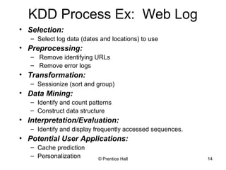 KDD Process Ex: Web Log 
• Selection: 
– Select log data (dates and locations) to use 
© Prentice Hall 14 
• Preprocessing: 
– Remove identifying URLs 
– Remove error logs 
• Transformation: 
– Sessionize (sort and group) 
• Data Mining: 
– Identify and count patterns 
– Construct data structure 
• Interpretation/Evaluation: 
– Identify and display frequently accessed sequences. 
• Potential User Applications: 
– Cache prediction 
– Personalization 
 