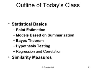 Outline of Today’s Class 
• Statistical Basics 
– Point Estimation 
– Models Based on Summarization 
– Bayes Theorem 
– Hypothesis Testing 
– Regression and Correlation 
• Similarity Measures 
© Prentice Hall 21 
 