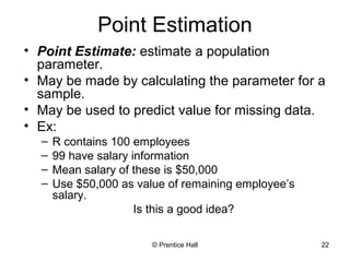 Point Estimation 
• Point Estimate: estimate a population 
parameter. 
• May be made by calculating the parameter for a 
sample. 
• May be used to predict value for missing data. 
• Ex: 
– R contains 100 employees 
– 99 have salary information 
– Mean salary of these is $50,000 
– Use $50,000 as value of remaining employee’s 
salary. 
Is this a good idea? 
© Prentice Hall 22 
 