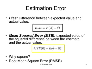 Estimation Error 
• Bias: Difference between expected value and 
actual value. 
• Mean Squared Error (MSE): expected value of 
the squared difference between the estimate 
and the actual value: 
• Why square? 
• Root Mean Square Error (RMSE) 
© Prentice Hall 23 
 