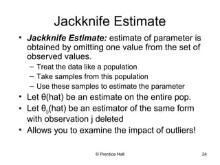 Jackknife Estimate 
• Jackknife Estimate: estimate of parameter is 
obtained by omitting one value from the set of 
observed values. 
– Treat the data like a population 
– Take samples from this population 
– Use these samples to estimate the parameter 
• Let θ(hat) be an estimate on the entire pop. 
• Let θ(j)(hat) be an estimator of the same form 
with observation j deleted 
• Allows you to examine the impact of outliers! 
© Prentice Hall 24 
 