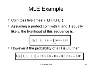 MLE Example 
• Coin toss five times: {H,H,H,H,T} 
• Assuming a perfect coin with H and T equally 
likely, the likelihood of this sequence is: 
• However if the probability of a H is 0.8 then: 
© Prentice Hall 26 
 