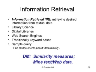 Information Retrieval 
• Information Retrieval (IR): retrieving desired 
information from textual data. 
• Library Science 
• Digital Libraries 
• Web Search Engines 
• Traditionally keyword based 
• Sample query: 
Find all documents about “data mining”. 
DM: Similarity measures; 
Mine text/Web data. 
© Prentice Hall 38 
 