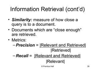 Information Retrieval (cont’d) 
• Similarity: measure of how close a 
query is to a document. 
• Documents which are “close enough” 
are retrieved. 
• Metrics: 
–Precision = |Relevant and Retrieved| 
|Retrieved| 
–Recall = |Relevant and Retrieved| 
|Relevant| 
© Prentice Hall 39 
 
