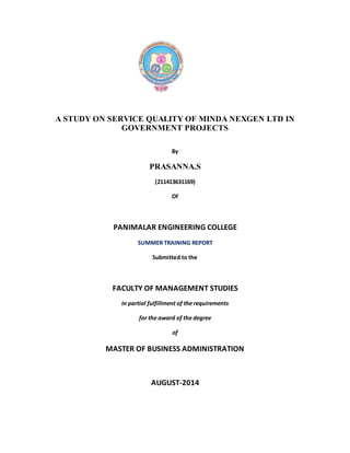 A STUDY ON SERVICE QUALITY OF MINDA NEXGEN LTD IN 
GOVERNMENT PROJECTS 
By 
PRASANNA.S 
(211413631169) 
Of 
PANIMALAR ENGINEERING COLLEGE 
SUMMER TRAINING REPORT 
Submitted to the 
FACULTY OF MANAGEMENT STUDIES 
In partial fulfillment of the requirements 
for the award of the degree 
of 
MASTER OF BUSINESS ADMINISTRATION 
AUGUST-2014 
 