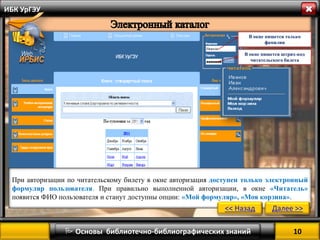 10 
 Основы библиотечно-библиографических знаний 
ИБК УрГЭУ 
В окне пишется только фамилия 
В окне пишется штрих-код читательского билета 
При авторизации по читательскому билету в окне авторизация доступен только электронный формуляр пользователя. При правильно выполненной авторизации, в окне «Читатель» появится ФИО пользователя и станут доступны опции: «Мой формуляр», «Моя корзина». 
<< Назад 
Далее >>  
