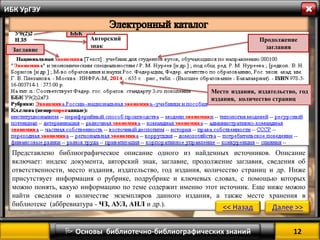 12 
 Основы библиотечно-библиографических знаний 
ИБК УрГЭУ 
Индекс ББК 
Авторский знак 
Заглавие 
Продолжение заглавия 
Место издания, издательство, год издания, количество страниц 
Представлено библиографическое описание одного из найденных источников. Описание включает: индекс документа, авторский знак, заглавие, продолжение заглавия, сведения об ответственности, место издания, издательство, год издания, количество страниц и др. Ниже присутствует информация о рубрике, подрубрике и ключевых словах, с помощью которых можно понять, какую информацию по теме содержит именно этот источник. Еще ниже можно найти сведения о количестве экземпляров данного издания, а также месте хранения в библиотеке (аббревиатура - ЧЗ, АУЛ, АНЛ и др.). 
<< Назад 
Далее >>  