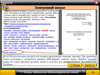 13 
 Основы библиотечно-библиографических знаний 
ИБК УрГЭУ 
В БД Полнотекстовые ресурсы все издания представлены полными текстами. Для просмотра текста источника в электронном варианте (PDF-формат), найдите строку Перейти: полный текст. Но такой просмотр доступен только в сети вуза или авторизованным пользователям удаленно. 
<< Назад 
Далее >>  
