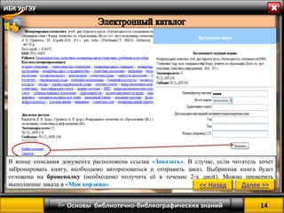 14 
 Основы библиотечно-библиографических знаний 
ИБК УрГЭУ 
В конце описания документа расположена ссылка «Заказать». В случае, если читатель хочет забронировать книгу, необходимо авторизоваться и отправить заказ. Выбранная книга будет отложена на бронеполку (необходимо получить её в течение 2-х дней). Можно проверить выполнение заказа в «Моя корзина». 
<< Назад 
Далее >>  
