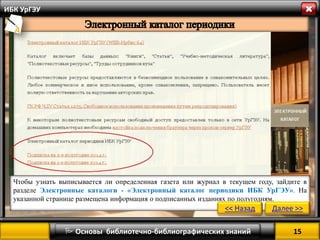 15 
 Основы библиотечно-библиографических знаний 
ИБК УрГЭУ 
Чтобы узнать выписывается ли определенная газета или журнал в текущем году, зайдите в разделе Электронные каталоги - «Электронный каталог периодики ИБК УрГЭУ». На указанной странице размещена информация о подписанных изданиях по полугодиям. 
<< Назад 
Далее >>  