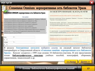 17 
 Основы библиотечно-библиографических знаний 
ИБК УрГЭУ 
В разделе Электронные каталоги выберите ссылку на сводный каталог библиотек Екатеринбурга и Свердловской области «Consensus omnium: корпоративная сеть библиотек Урала». Каталог создается с 1999 года силами 18 библиотек-участниц. В нем представлено только библиографическое описание учебных пособий, монографий, сборников, справочников, энциклопедий и др. 
<< Назад 
Далее >>  
