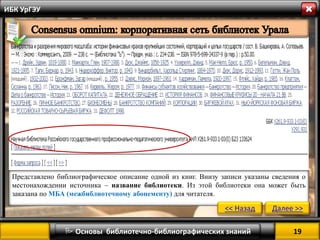 19 
 Основы библиотечно-библиографических знаний 
ИБК УрГЭУ 
Представлено библиографическое описание одной из книг. Внизу записи указаны сведения о местонахождении источника – название библиотеки. Из этой библиотеки она может быть заказана по МБА (межбиблиотечному абонементу) для читателя. 
<< Назад 
Далее >>  