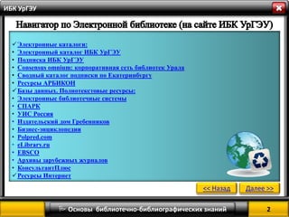 2 
 Основы библиотечно-библиографических знаний 
ИБК УрГЭУ 
Электронные каталоги: 
•Электронный каталог ИБК УрГЭУ 
•Подписка ИБК УрГЭУ 
•Consensus omnium: корпоративная сеть библиотек Урала 
•Сводный каталог подписки по Екатеринбургу 
•Ресурсы АРБИКОН 
Базы данных. Полнотекстовые ресурсы: 
•Электронные библиотечные системы 
•СПАРК 
•УИС Россия 
•Издательский дом Гребенников 
•Бизнес-энциклопедии 
•Polpred.com 
•eLibrary.ru 
•EBSCO 
•Архивы зарубежных журналов 
•КонсультантПлюс 
Ресурсы Интернет 
<< Назад 
Далее >>  